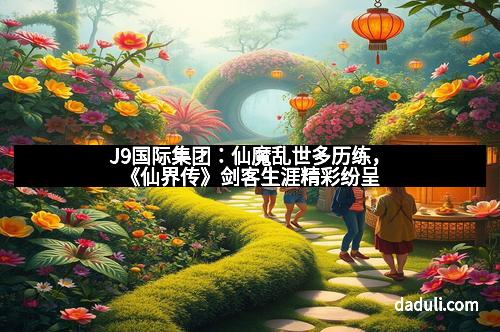 J9国际集团：仙魔乱世多历练，《仙界传》剑客生涯精彩纷呈